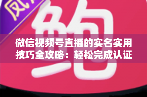 微信视频号直播的实名实用技巧全攻略：轻松完成认证、高效开播的必备指南