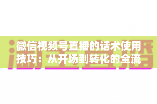 微信视频号直播的话术使用技巧：从开场到转化的全流程实战指南