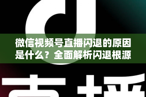 微信视频号直播闪退的原因是什么？全面解析闪退根源与实用解决方案指南