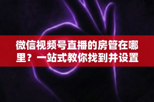 微信视频号直播的房管在哪里？一站式教你找到并设置直播间管理员