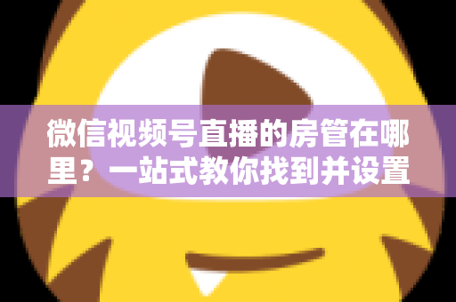 微信视频号直播的房管在哪里？一站式教你找到并设置直播间管理员