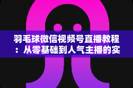 羽毛球微信视频号直播教程：从零基础到人气主播的实战全攻略