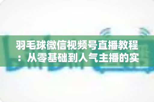 羽毛球微信视频号直播教程：从零基础到人气主播的实战全攻略