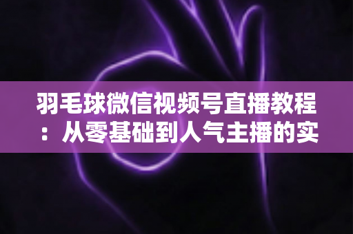 羽毛球微信视频号直播教程：从零基础到人气主播的实战全攻略