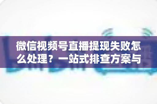 微信视频号直播提现失败怎么处理？一站式排查方案与实用避坑指南助你快速到账