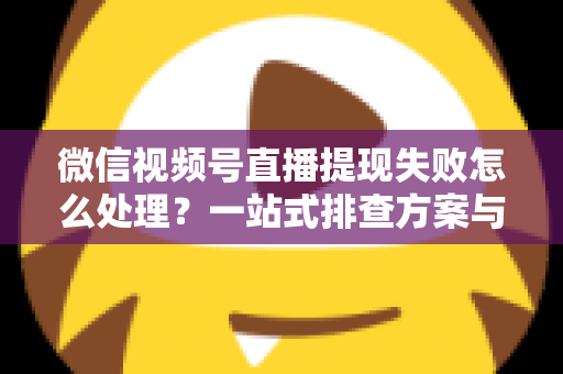 微信视频号直播提现失败怎么处理？一站式排查方案与实用避坑指南助你快速到账