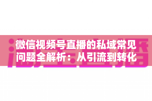 微信视频号直播的私域常见问题全解析：从引流到转化的实战指南