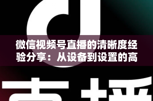 微信视频号直播的清晰度经验分享:从设备到设置的高清直播全流程实战指南 微信视频号直播的清晰度经验分享:从设备到设置的高清直播全流程实战指南