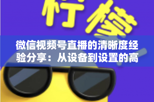 微信视频号直播的清晰度经验分享：从设备到设置的高清直播全流程实战指南
