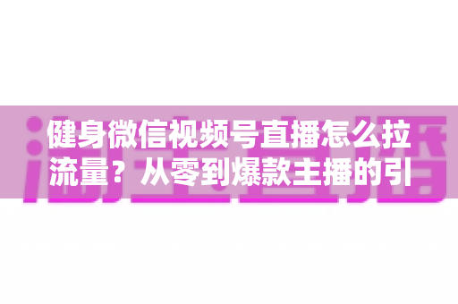 健身微信视频号直播怎么拉流量？从零到爆款主播的引流实战指南