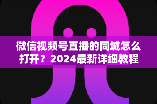 微信视频号直播的同城怎么打开？2024最新详细教程与同城引流实战指南