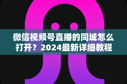 微信视频号直播的同城怎么打开？2024最新详细教程与同城引流实战指南