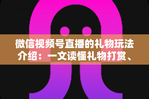 微信视频号直播的礼物玩法介绍：一文读懂礼物打赏、榜单与互动全攻略
