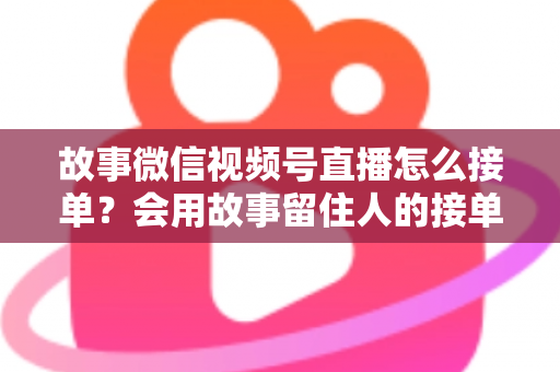 故事微信视频号直播怎么接单?会用故事留住人的接单实战全攻略 故事微信视频号直播怎么接单?会用故事留住人的接单实战全攻略
