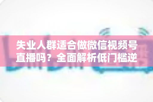 失业人群适合做微信视频号直播吗？全面解析低门槛逆袭之路的真实答案