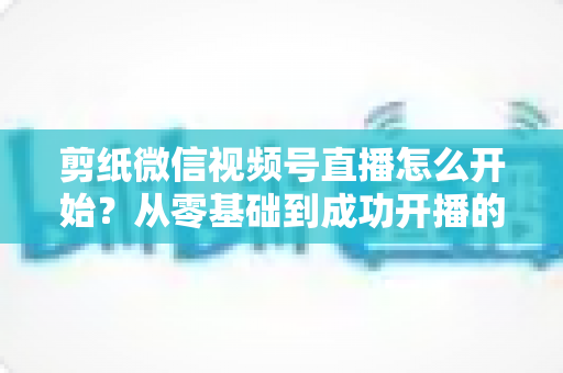 剪纸微信视频号直播怎么开始?从零基础到成功开播的全流程实操指南 剪纸微信视频号直播怎么开始?从零基础到成功开播的全流程实操指南