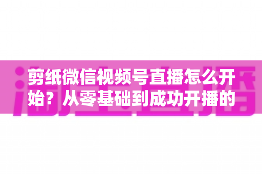 剪纸微信视频号直播怎么开始?从零基础到成功开播的全流程实操指南 剪纸微信视频号直播怎么开始?从零基础到成功开播的全流程实操指南