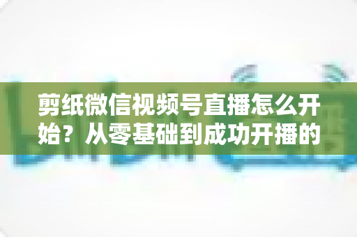 剪纸微信视频号直播怎么开始?从零基础到成功开播的全流程实操指南 剪纸微信视频号直播怎么开始?从零基础到成功开播的全流程实操指南