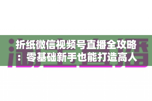折纸微信视频号直播全攻略:零基础新手也能打造高人气手工直播间 折纸微信视频号直播全攻略:零基础新手也能打造高人气手工直播间