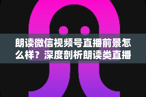 朗读微信视频号直播前景怎么样？深度剖析朗读类直播的发展潜力、变现路径与入局指南