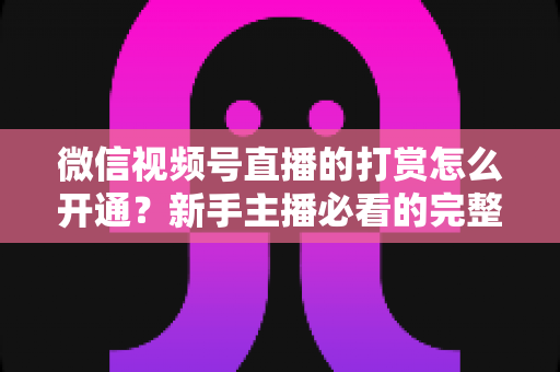 微信视频号直播的打赏怎么开通？新手主播必看的完整开通与变现攻略