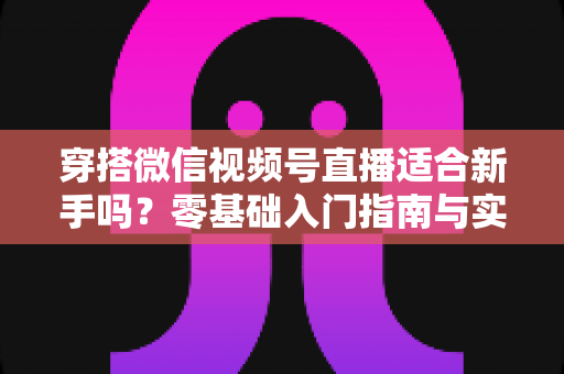 穿搭微信视频号直播适合新手吗？零基础入门指南与实战建议全解析