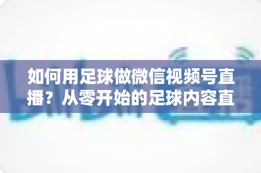 如何用足球做微信视频号直播？从零开始的足球内容直播全攻略