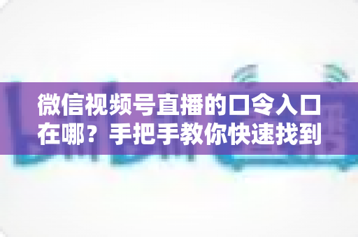 微信视频号直播的口令入口在哪?手把手教你快速找到直播口令入口的完整实用指南 微信视频号直播的口令入口在哪?手把手教你快速找到直播口令入口的完整实用指南