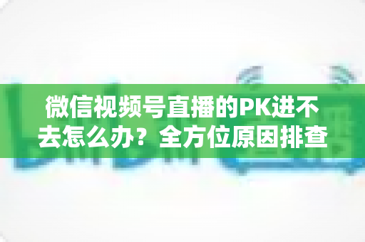 微信视频号直播的PK进不去怎么办?全方位原因排查与实用解决指南助你快速恢复直播PK 微信视频号直播的PK进不去怎么办?全方位原因排查与实用解决指南助你快速恢复直播PK