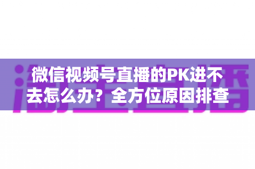 微信视频号直播的PK进不去怎么办?全方位原因排查与实用解决指南助你快速恢复直播PK 微信视频号直播的PK进不去怎么办?全方位原因排查与实用解决指南助你快速恢复直播PK