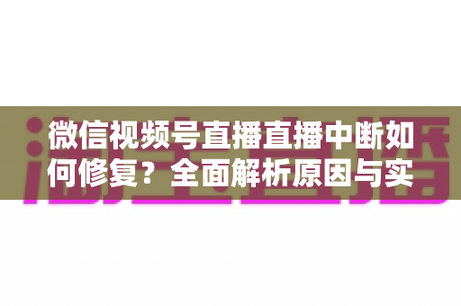微信视频号直播直播中断如何修复？全面解析原因与实用解决方案指南