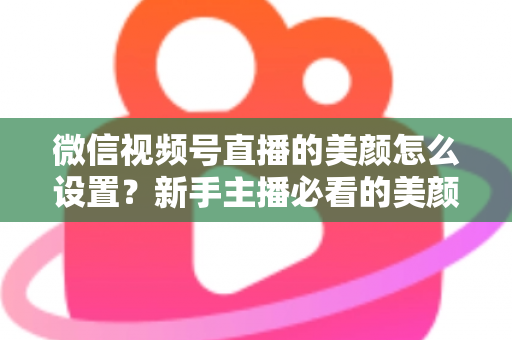 微信视频号直播的美颜怎么设置？新手主播必看的美颜调校与开播优化全攻略