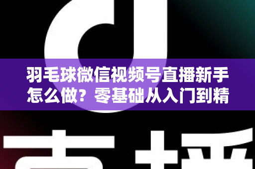 羽毛球微信视频号直播新手怎么做？零基础从入门到精通的完整实战攻略