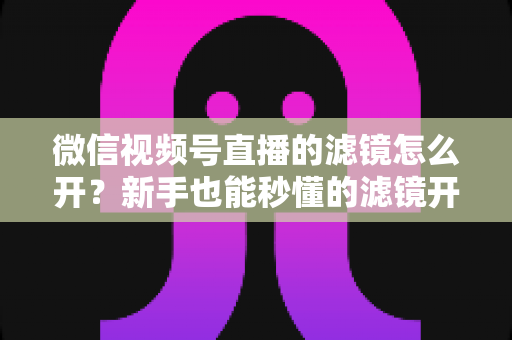 微信视频号直播的滤镜怎么开?新手也能秒懂的滤镜开启教程与直播美化全攻略 微信视频号直播的滤镜怎么开?新手也能秒懂的滤镜开启教程与直播美化全攻略