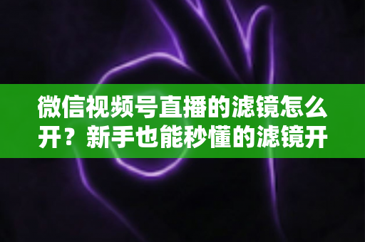 微信视频号直播的滤镜怎么开?新手也能秒懂的滤镜开启教程与直播美化全攻略 微信视频号直播的滤镜怎么开?新手也能秒懂的滤镜开启教程与直播美化全攻略