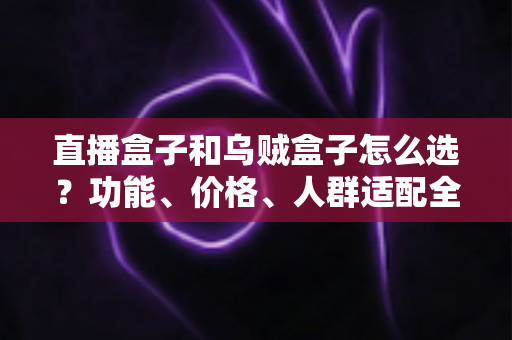 直播盒子和乌贼盒子怎么选？功能、价格、人群适配全维度选购指南，帮你一次选对不踩坑