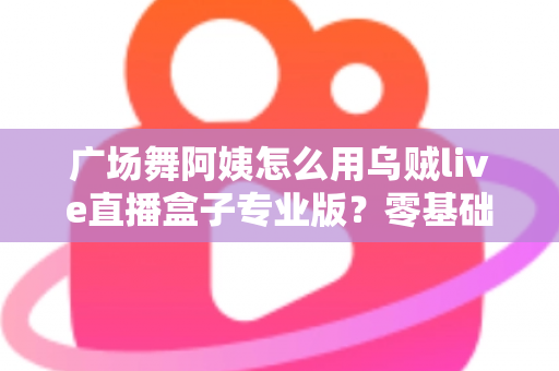 广场舞阿姨怎么用乌贼live直播盒子专业版?零基础也能秒变直播达人的实用指南 广场舞阿姨怎么用乌贼live直播盒子专业版?零基础也能秒变直播达人的实用指南