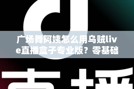 广场舞阿姨怎么用乌贼live直播盒子专业版?零基础也能秒变直播达人的实用指南 广场舞阿姨怎么用乌贼live直播盒子专业版?零基础也能秒变直播达人的实用指南