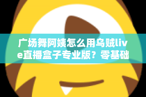 广场舞阿姨怎么用乌贼live直播盒子专业版？零基础也能秒变直播达人的实用指南