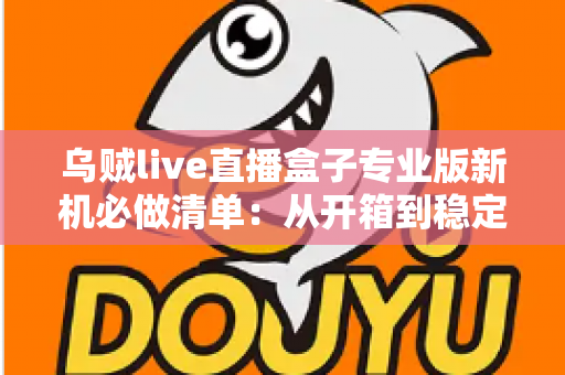 乌贼live直播盒子专业版新机必做清单：从开箱到稳定开播的保姆级设置指南