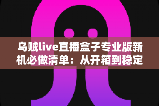 乌贼live直播盒子专业版新机必做清单：从开箱到稳定开播的保姆级设置指南