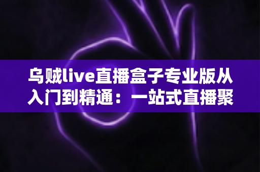 乌贼live直播盒子专业版从入门到精通:一站式直播聚合神器完整实战教程 乌贼live直播盒子专业版从入门到精通:一站式直播聚合神器完整实战教程