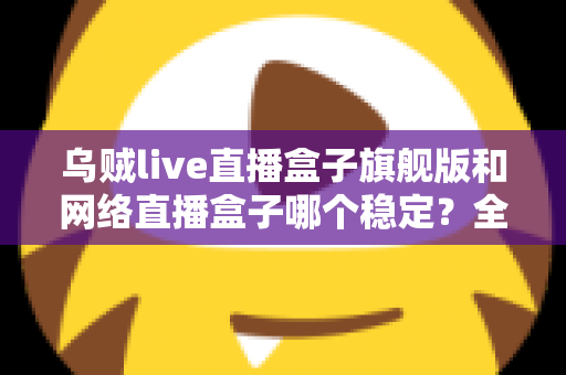 乌贼live直播盒子旗舰版和网络直播盒子哪个稳定？全方位稳定性对比评测与选购指南