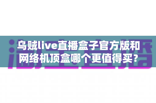 乌贼live直播盒子官方版和网络机顶盒哪个更值得买？2025年家庭观影设备选购全攻略