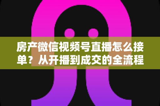 房产微信视频号直播怎么接单?从开播到成交的全流程实战指南 房产微信视频号直播怎么接单?从开播到成交的全流程实战指南