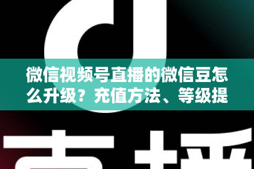 微信视频号直播的微信豆怎么升级？充值方法、等级提升与使用技巧全解析