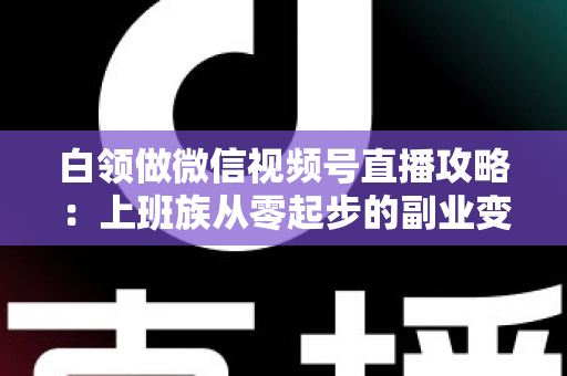 白领做微信视频号直播攻略：上班族从零起步的副业变现实战指南