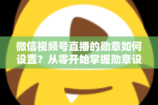 微信视频号直播的勋章如何设置？从零开始掌握勋章设置全流程与涨粉运营技巧