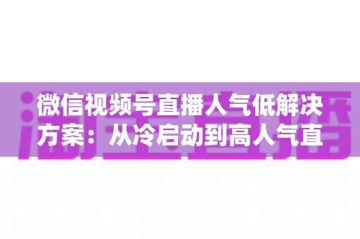 微信视频号直播人气低解决方案：从冷启动到高人气直播间的系统化实战指南