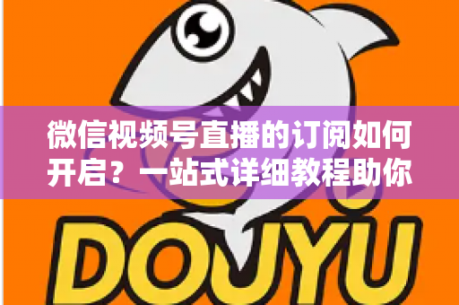 微信视频号直播的订阅如何开启？一站式详细教程助你轻松玩转直播订阅功能